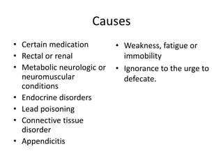 Causes
• Certain medication
• Rectal or renal
• Metabolic neurologic or
neuromuscular
conditions
• Endocrine disorders
• Lead poisoning
• Connective tissue
disorder
• Appendicitis
• Weakness, fatigue or
immobility
• Ignorance to the urge to
defecate.
 