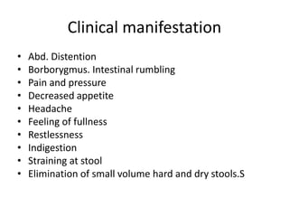 Clinical manifestation
• Abd. Distention
• Borborygmus. Intestinal rumbling
• Pain and pressure
• Decreased appetite
• Headache
• Feeling of fullness
• Restlessness
• Indigestion
• Straining at stool
• Elimination of small volume hard and dry stools.S
 
