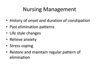 Nursing Management
• History of onset and duration of constipation
• Past elimination patterns
• Life style changes
• Relieve anxiety
• Stress coping
• Restore and maintain regular pattern of
elimination
 