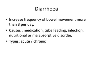 Diarrhoea
• Increase frequency of bowel movement more
than 3 per day.
• Causes : medication, tube feeding, infection,
nutritional or malabsorptive disorder,
• Types: acute / chronic
 