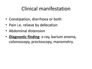 Clinical manifestation
• Constipation, diarrhoea or both
• Pain i.e. relieve by defecation
• Abdominal distension
• Diagnostic finding: x-ray, barium enema,
colonoscopy, proctoscopy, manometry.
 