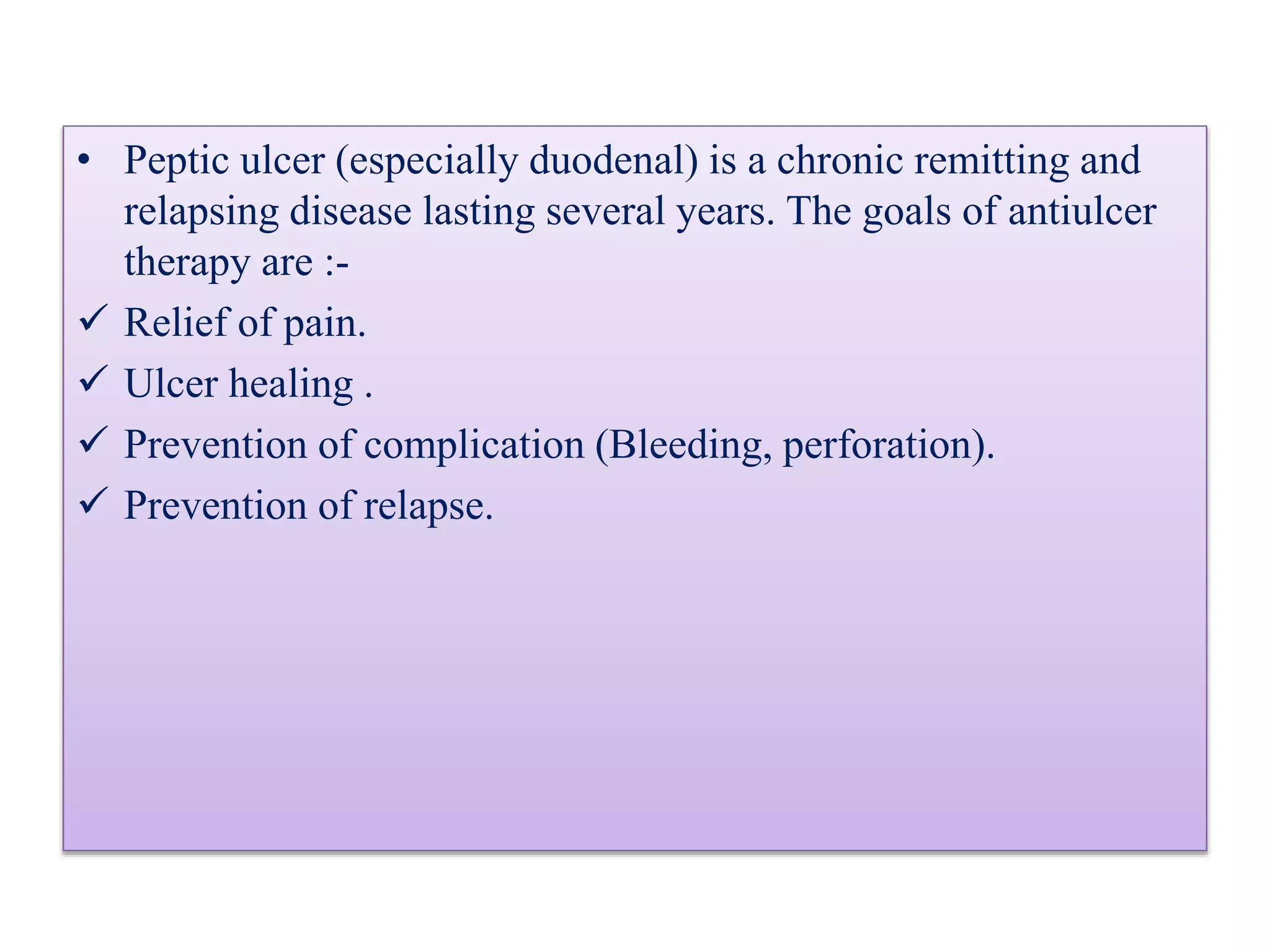 • Peptic ulcer (especially duodenal) is a chronic remitting and
relapsing disease lasting several years. The goals of antiulcer
therapy are :-
Relief of pain.
Ulcer healing .
Prevention of complication (Bleeding, perforation).
Prevention of relapse.