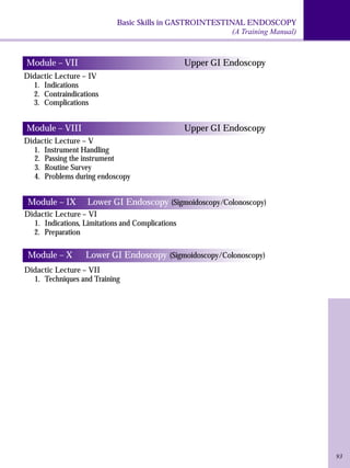 Basic Skills in GASTROINTESTINAL ENDOSCOPY 
(A Training Manual) 
93 
Module – VII Upper GI Endoscopy 
Didactic Lecture – IV 
1. Indications 
2. Contraindications 
3. Complications 
Module – VIII Upper GI Endoscopy 
Didactic Lecture – V 
1. Instrument Handling 
2. Passing the instrument 
3. Routine Survey 
4. Problems during endoscopy 
Module – IX Lower GI Endoscopy (Sigmoidoscopy/Colonoscopy) 
Didactic Lecture – VI 
1. Indications, Limitations and Complications 
2. Preparation 
Module – X Lower GI Endoscopy (Sigmoidoscopy/Colonoscopy) 
Didactic Lecture – VII 
1. Techniques and Training 
 