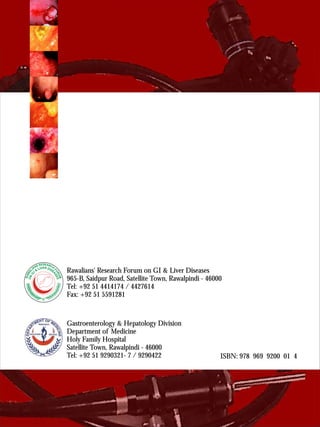 Gastroenterology & Hepatology Division 
Department of Medicine 
Holy Family Hospital 
Satellite Town, Rawalpindi - 46000 
Tel: +92 51 9290321- 7 / 9290422 
RAWALIANS RESEARCH FORUM 
ON G.I & LIVER DISEASES 
Rawalians' Research Forum on GI & Liver Diseases 
965-B, Saidpur Road, Satellite Town, Rawalpindi - 46000 
Tel: +92 51 4414174 / 4427614 
Fax: +92 51 5591281 
ISBN: 978 969 9200 01 4 
