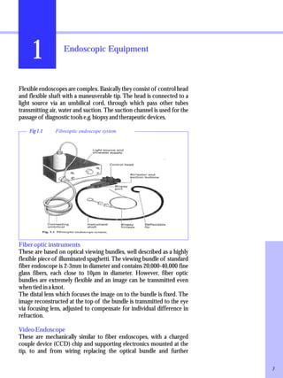 1 Endoscopic Equipment 
Flexible endoscopes are complex. Basically they consist of control head 
and flexible shaft with a maneuverable tip. The head is connected to a 
light source via an umbilical cord, through which pass other tubes 
transmitting air, water and suction. The suction channel is used for the 
passage of diagnostic tools e.g. biopsy and therapeutic devices. 
Fig 1.1 Fibreoptic endoscope system 
Fiber optic instruments 
These are based on optical viewing bundles, well described as a highly 
flexible piece of illuminated spaghetti. The viewing bundle of standard 
fiber endoscope is 2-3mm in diameter and contains 20,000-40,000 fine 
glass fibers, each close to 10μm in diameter. However, fiber optic 
bundles are extremely flexible and an image can be transmitted even 
when tied in a knot. 
The distal lens which focuses the image on to the bundle is fixed. The 
image reconstructed at the top of the bundle is transmitted to the eye 
via focusing lens, adjusted to compensate for individual difference in 
refraction. 
Video Endoscope 
These are mechanically similar to fiber endoscopes, with a charged 
couple device (CCD) chip and supporting electronics mounted at the 
tip, to and from wiring replacing the optical bundle and further 
3 
 