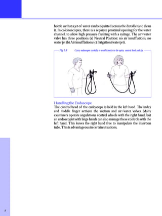 bottle so that a jet of water can be squirted across the distal lens to clean 
it. In colonoscopies, there is a separate proximal opening for the water 
channel, to allow high pressure flushing with a syringe. The air/water 
valve has three positions (a) Neutral Position: no air insufflations, no 
water jet (b) Air insufflations (c) Irrigation (water jet). 
Fig 1.8 Carry endoscopes carefully to avoid knocks to the optics, control head and tip. 
Handling the Endoscope 
The control head of the endoscope is held in the left hand. The index 
and middle finger activate the suction and air/water valves. Many 
examiners operate angulations control wheels with the right hand, but 
an endoscopist with large hands can also manage these controls with the 
left hand. This leaves the right hand free to manipulate the insertion 
tube. This is advantageous in certain situations. 
8 
 