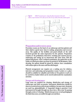 Basic Skills in GASTROINTESTINAL ENDOSCOPY 
(A Training Manual) 
Fig 2.3 ERCP room layout. setup the fluoromonitor (F) and 
video scope monitor (V) side across the X-ray table from the endoscopist 
Preparation and recovery areas 
Procedure rooms are the heart of an endoscopy unit but patients and 
their relatives spend move time in waiting, preparation and recovery 
areas. The quality of the facilities and good attitude of the staff 
involved provide the main impression for the patients. Preparation 
consists of the preliminary interviews, teaching and consent process, 
undressing and setting up an intravenous line (best done with the 
patient lying down). After a sedated examination, the patient lies on the 
trolley on which procedure was done for period of 20-60 minutes. After 
dressing, the patient should be joined by relatives, have consultation 
with endoscopist or the nurse and then discharged. 
Physical arrangement one requires are a waiting area for relatives, 
interview and undressing and preparation rooms. Lockers or a place 
should be available for valuables and clothes of the patient or such can 
be carried in a basket which can be stored underneath the examination 
stretcher. 
Storage and cleaning space 
Large areas are required for cleaning, disinfection and storage of 
endoscopes and their accessories. Instrument disinfection should be 
done in a restricted area with strong ventilation, because toxic chemicals 
are used (e.g. glutaraldehyde). A 'sequential' design is practical. Used 
instrument are brought through one door into a 'dirty zone' by passing 
through a series of cleaning / disinfection process, to end up hanging in 
the final clean zone, accessible through a second door. 
The Endoscopy Suite, Facilities and Staff 12 
 