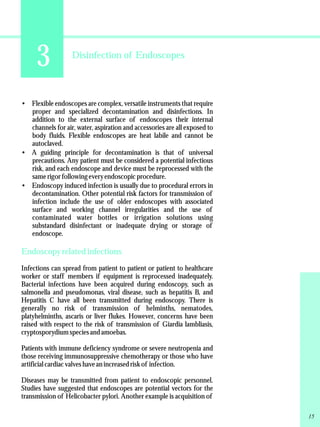 3 Disinfection of Endoscopes 
·Flexible endoscopes are complex, versatile instruments that require 
proper and specialized decontamination and disinfections. In 
addition to the external surface of endoscopes their internal 
channels for air, water, aspiration and accessories are all exposed to 
body fluids. Flexible endoscopes are heat labile and cannot be 
autoclaved. 
·A guiding principle for decontamination is that of universal 
precautions. Any patient must be considered a potential infectious 
risk, and each endoscope and device must be reprocessed with the 
same rigor following every endoscopic procedure. 
·Endoscopy induced infection is usually due to procedural errors in 
decontamination. Other potential risk factors for transmission of 
infection include the use of older endoscopes with associated 
surface and working channel irregularities and the use of 
contaminated water bottles or irrigation solutions using 
substandard disinfectant or inadequate drying or storage of 
endoscope. 
Endoscopy related infections 
Infections can spread from patient to patient or patient to healthcare 
worker or staff members if equipment is reprocessed inadequately. 
Bacterial infections have been acquired during endoscopy, such as 
salmonella and pseudomonas, viral disease, such as hepatitis B, and 
Hepatitis C have all been transmitted during endoscopy. There is 
generally no risk of transmission of helminths, nematodes, 
platyhelminths, ascaris or liver flukes. However, concerns have been 
raised with respect to the risk of transmission of Giardia lambliasis, 
cryptosporydium species and amoebas. 
Patients with immune deficiency syndrome or severe neutropenia and 
those receiving immunosuppressive chemotherapy or those who have 
artificial cardiac valves have an increased risk of infection. 
Diseases may be transmitted from patient to endoscopic personnel. 
Studies have suggested that endoscopes are potential vectors for the 
transmission of Helicobacter pylori. Another example is acquisition of 
15 
 