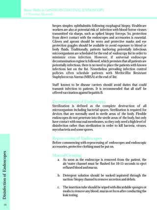 Basic Skills in GASTROINTESTINAL ENDOSCOPY 
(A Training Manual) 
herpes simplex ophthalmitis following esophageal biopsy. Healthcare 
workers are also at potential risk of infection with blood-borne viruses 
transmitted via sharps, such as spiked biopsy forceps. So, protection 
from direct contact with the endoscopes and accessories is essential. 
Gloves and aprons should be worn and protective masks and eye 
protection goggles should be available to avoid exposure to blood or 
body fluids. Traditionally, patients harboring potentially infectious 
microorganisms are scheduled for the end of endoscopy list in order to 
minimize cross infection. However, if universal endoscope 
decontamination regime is followed, which premises that all patients are 
potentially infectious, there is no need to place the patients with known 
infections last on the list. Nonetheless prevailing infection control 
policies often schedule patients with Methicillin Resistant 
Staphylococcus Aureus (MRSA) at the end of list. 
Staff known to be disease carriers should avoid duties that could 
transmit infection to patients. It is recommended that all staff be 
offered vaccination against hepatitis B. 
Decontaminant of Endoscopes 
Sterilization is defined as the complete destruction of all 
microorganism including bacterial spores. Sterilization is required for 
devices that are normally used in sterile areas of the body. Flexible 
endoscopes do not penetrate into the sterile areas of the body, but only 
have contact with mucosal membranes, so they only need a high level of 
disinfection rather than sterilization in order to kill bacteria, viruses, 
mycobacteria and some spores. 
Reprocessing of Endoscopes 
Before commencing with reprocessing of endoscopes and endoscopic 
accessories, protective clothing must be put on. 
Manual Cleaning 
a. As soon as the endoscope is removed from the patient, the 
air/water channel must be flushed for 10-15 seconds to eject 
refluxed blood and mucus. 
b. Detergent solution should be sucked/aspirated through the 
suction/biopsy channel to remove secretion and debris. 
c. The insertion tube should be wiped with discardable sponges or 
swabs to remove any blood, mucus or feces after conducting the 
leak testing. 
Disinfection of Endoscopes 16 
 
