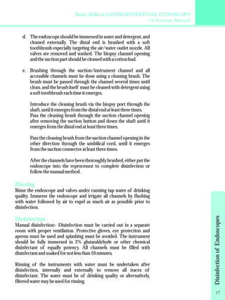 Basic Skills in GASTROINTESTINAL ENDOSCOPY 
(A Training Manual) 
d. The endoscope should be immersed in water and detergent, and 
cleaned externally. The distal end is brushed with a soft 
toothbrush especially targeting the air/water outlet nozzle. All 
valves are removed and washed. The biopsy channel opening 
and the suction part should be cleaned with a cotton bud. 
e. Brushing through the suction/instrument channel and all 
accessible channels must be done using a cleaning brush. The 
brush must be passed through the channel several times until 
clean, and the brush itself must be cleaned with detergent using 
a soft toothbrush each time it emerges. 
Introduce the cleaning brush via the biopsy port through the 
shaft, until it emerges from the distal end at least three times. 
Pass the cleaning brush through the suction channel opening 
after removing the suction button and down the shaft until it 
emerges from the distal end at least three times. 
Pass the cleaning brush from the suction channel opening in the 
other direction through the umbilical cord, until it emerges 
from the suction connector at least three times. 
After the channels have been thoroughly brushed, either put the 
endoscope into the reprocessor to complete disinfection or 
follow the manual method. 
Rinsing 
Rinse the endoscope and valves under running tap water of drinking 
quality. Immerse the endoscope and irrigate all channels by flushing 
with water followed by air to expel as much air as possible prior to 
disinfection. 
Disinfection 
Manual disinfection:- Disinfection must be carried out in a separate 
room with proper ventilation. Protective gloves, eye protection and 
aprons must be used and splashing must be avoided. The instrument 
should be fully immersed in 2% glutaraldehyde or other chemical 
disinfectant of equally potency. All channels must be filled with 
disinfectant and soaked for not less than 10 minutes. 
Rinsing of the instruments with water must be undertaken after 
disinfection, internally and externally to remove all traces of 
disinfectant. The water must be of drinking quality or alternatively, 
filtered water may be used for rinsing. 
Disinfection of Endoscopes 
17 
 