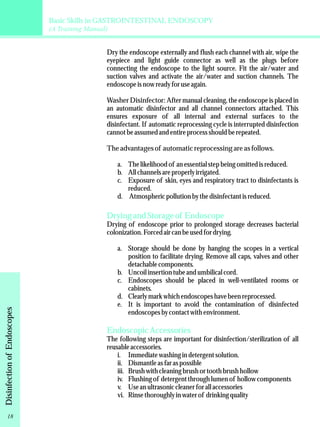 Basic Skills in GASTROINTESTINAL ENDOSCOPY 
(A Training Manual) 
Dry the endoscope externally and flush each channel with air, wipe the 
eyepiece and light guide connector as well as the plugs before 
connecting the endoscope to the light source. Fit the air/water and 
suction valves and activate the air/water and suction channels. The 
endoscope is now ready for use again. 
Washer Disinfector: After manual cleaning, the endoscope is placed in 
an automatic disinfector and all channel connectors attached. This 
ensures exposure of all internal and external surfaces to the 
disinfectant. If automatic reprocessing cycle is interrupted disinfection 
cannot be assumed and entire process should be repeated. 
The advantages of automatic reprocessing are as follows. 
a. The likelihood of an essential step being omitted is reduced. 
b. All channels are properly irrigated. 
c. Exposure of skin, eyes and respiratory tract to disinfectants is 
reduced. 
d. Atmospheric pollution by the disinfectant is reduced. 
Drying and Storage of Endoscope 
Drying of endoscope prior to prolonged storage decreases bacterial 
colonization. Forced air can be used for drying. 
a. Storage should be done by hanging the scopes in a vertical 
position to facilitate drying. Remove all caps, valves and other 
detachable components. 
b. Uncoil insertion tube and umbilical cord. 
c. Endoscopes should be placed in well-ventilated rooms or 
cabinets. 
d. Clearly mark which endoscopes have been reprocessed. 
e. It is important to avoid the contamination of disinfected 
endoscopes by contact with environment. 
Endoscopic Accessories 
The following steps are important for disinfection/sterilization of all 
reusable accessories. 
i. Immediate washing in detergent solution. 
ii. Dismantle as far as possible 
iii. Brush with cleaning brush or tooth brush hollow 
iv. Flushing of detergent through lumen of hollow components 
v. Use an ultrasonic cleaner for all accessories 
vi. Rinse thoroughly in water of drinking quality 
Disinfection of Endoscopes 18 
 