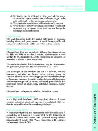 Basic Skills in GASTROINTESTINAL ENDOSCOPY 
(A Training Manual) 
vii. Sterilization can be achieved by either auto claving where 
recommended by the manufacturer, ethylene oxide gas can be 
used, and though it is time-consuming and expensive. 
viii. Non-sterlizable accessories should be disinfected prior to use. 
ix. Avoid the use of defective or damaged accessories because such 
instrument may not operate properly and may also damage the 
endoscope instrument channel 
Disinfectants 
The ideal disinfection is effective against wider range of organisms 
including viruses and prion proteins. It should be compatible with 
endoscopes and accessories and be non-irritant and safe for users. 
Aldehyde based disinfectants 
Glutaraldehyde (GA) and its derivative kill most bacteria and viruses, 
like HIV and HBV in less than 5 minutes. Mycobacterium is more 
resistant to 2% glutaraldehyde. So the endoscopes are immersed for 
more than 20 minutes at room temperature. 
The standard method of disinfection is immersing for 20 minutes in a 
2% glutaraldehyde solution. The maximum shelf life is 14 days. 
The advantages of glutaraldehyde are that it is effective, relatively 
inexpensive and does not damage endoscopes and accessories. 
However it has irritant and sensitizing properties. So can lend to allergic 
problems and can cause dermatitis, conjunctivitis, nasal irritation and 
asthma in endoscopy staff. In patients residues of glutaraldehyde after 
insufficient rinsing can cause colitis, abdominal cramps and bloody 
diarrhea. 
Glutaraldehyde can fix proteins and allows for biofilm creation. 
Orthophthaldehyde (OPA) 
It is a high level disinfectant. OPA completely destroys all viable 
common bacteria is 5 minutes of exposure. It is non irritant. High level 
disinfection is achieved in 12 minutes life span is 2 weeks. 
Peracetic acid (PAA) 
When compared peracetic acid has similar or better biocidal activity. A 
contact time of 5 minutes is recommended for the destruction of 
vegetative bacteria and viruses. The sporicidal activity requires 
immersion for 10 minutes (0.35 PAA), a contact time at 10-15minutes 
and a concentrations >0.09%. 
Disinfection of Endoscopes 
19 
 
