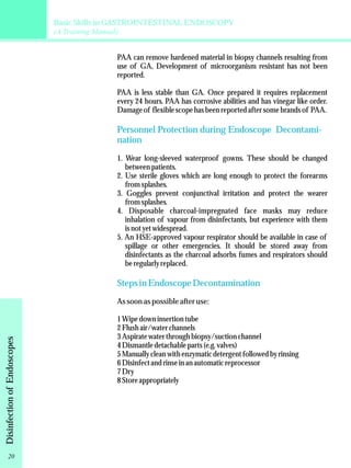 Basic Skills in GASTROINTESTINAL ENDOSCOPY 
(A Training Manual) 
PAA can remove hardened material in biopsy channels resulting from 
use of GA, Development of microorganism resistant has not been 
reported. 
PAA is less stable than GA. Once prepared it requires replacement 
every 24 hours. PAA has corrosive abilities and has vinegar like order. 
Damage of flexible scope has been reported after some brands of PAA. 
Personnel Protection during Endoscope Decontami-nation 
1. Wear long-sleeved waterproof gowns. These should be changed 
between patients. 
2. Use sterile gloves which are long enough to protect the forearms 
from splashes. 
3. Goggles prevent conjunctival irritation and protect the wearer 
from splashes. 
4. Disposable charcoal-impregnated face masks may reduce 
inhalation of vapour from disinfectants, but experience with them 
is not yet widespread. 
5. An HSE-approved vapour respirator should be available in case of 
spillage or other emergencies. It should be stored away from 
disinfectants as the charcoal adsorbs fumes and respirators should 
be regularly replaced. 
Steps in Endoscope Decontamination 
As soon as possible after use: 
1 Wipe down insertion tube 
2 Flush air/water channels 
3 Aspirate water through biopsy/suction channel 
4 Dismantle detachable parts (e.g. valves) 
5 Manually clean with enzymatic detergent followed by rinsing 
6 Disinfect and rinse in an automatic reprocessor 
7 Dry 
8 Store appropriately 
Disinfection of Endoscopes 20 
 