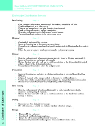 Basic Skills in GASTROINTESTINAL ENDOSCOPY 
(A Training Manual) 
Endoscope Disinfection Process 
(Step – 1) 
Pre-cleaning 
****** 
(Step – 2) 
*** 
* 
(Step – 3) 
*** 
* 
(Step – 4) 
* 
*** 
(Step – 5) 
* 
* 
(Step – 6) 
** (Step – 7) 
*** 
Clear gross debris by sucking water through the working channel (250 ml/min). 
Expel any blood, mucus or other debris. 
Flush the air/water channel and wipe down the insertion shaft. 
Check for bite marks or other surface irregularities. 
Detach the endoscope from the light source/videoprocessor. 
Transport in a closed container to the reprocessing room. 
Cleaning 
Conduct leak testing and block testing. 
Immerse the endoscope in detergent or a soap solution. 
Clean all surfaces, brush channels and valves with a clean dedicated brush and a clean swab or 
tissue. 
Follow the same procedures for all accessories as for endoscope processing 
Rinsing 
Rinse the endoscope and valves under running tap water (must be drinking water quality). 
Immerse the endoscope and irrigate all channels. 
Discard the rinse water after each use to avoid concentration of the detergent and the risk of 
reduced efficacy of the disinfectant solution. 
Clean and rinse the container before the next procedure. 
Disinfection 
Immerse the endoscope and valves in a disinfectant solution of proven efficacy (GA, PAA, 
OPA etc). 
Irrigate all channels with a syringe until air is eliminated to avoid dead spaces. 
Contact time with the solution should be according to the manufacturer's recommendation 
Disinfection solution should be removed by flushing air before rinsing. 
Final Rinsing 
Rinse the endoscope and valves in drinking-quality or boiled water by immersing the 
endoscope and irrigating all channels. 
Discard the rinse water after each use to avoid concentration of the disinfectant and thus 
damage to mucosa. 
Drying 
Ensure correct final drying before storage. 
Dry with compressed air or if not available inject air with clean syringe. 
Storage 
Disassemble the endoscope. 
Store in well ventilated storage cupboard. 
Ensure the valves are dry and lubricate if necessary. 
v Store separately or store the endoscope in a clean closed box with the valves. 
Disinfection of Endoscopes 22 
 