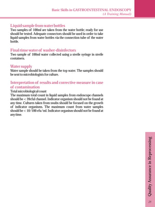 Basic Skills in GASTROINTESTINAL ENDOSCOPY 
(A Training Manual) 
Quality Assurance in Reprocessing 
Liquid sample from water bottles 
Two samples of 100ml are taken from the water bottle; ready for use 
should be tested. Adequate connectors should be used in order to take 
liquid samples from water bottles via the connection tube of the water 
bottle. 
Final rinse water of washer-disinfectors 
Two sample of 100ml water collected using a sterile syringe in sterile 
containers. 
Water supply 
Water sample should be taken from the top water. The samples should 
be sent to microbiologists for culture. 
Interpretation of results and corrective measure in case 
of contamination 
Total microbiological count 
The maximum total count in liquid samples from endoscope channels 
should be < 20cful channel. Indicator organism should not be found at 
any time. Cultures taken from swabs should be focused on the growth 
of indicator organisms. The maximum count from water samples 
should be < 10/100 efu/ml. Indicator organism should not be found at 
any time. 
25 
 