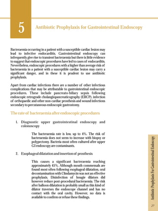 5 
Antibiotic Prophylaxis for Gastrointestinal Endoscopy 
Bacteraemia occurring in a patient with a susceptible cardiac lesion may 
lead to infective endocarditis. Gastrointestinal endoscopy can 
infrequently give rise to transient bacteraemia but there is little evidence 
to suggest that endoscopic procedures have led to cases of endocarditis. 
Nevertheless, endoscopic procedures with a higher than average risk of 
bacteraemia in a patient with a susceptible cardiac lesion may carry a 
significant danger, and in these it is prudent to use antibiotic 
prophylaxis. 
Apart from cardiac infections there are a number of other infectious 
complications that may be attributable to gastrointestinal endoscopic 
procedures. These include pancreato-biliary sepsis following 
endoscopic retrograde cholangiopancreaticography (ERCP), infection 
of orthopaedic and other non-cardiac prosthesis and wound infections 
secondary to percutaneous endoscopic gastrostomy. 
The rate of bacteraemia after endoscopic procedures 
1. Diagnostic upper gastrointestinal endoscopy and 
colonoscopy 
The bacteraemia rate is low, up to 4%. The risk of 
bacteraemia does not seem to increase with biopsy or 
polypectomy. Bacteria most often cultured after upper 
GI endoscopy are contaminants. 
2. Esophageal dilatation and insertion of prosthesis 
This causes a significant bacteraemia reaching 
approximately 45%. Although mouth commensals are 
found most often following esophageal dilatation, oral 
decontamination with Clindamycin was not an effective 
prophylaxis. Disinfection of bougie dilators did 
however reduce post-procedural bacteraemia. The risk 
after balloon dilatation is probably small as this kind of 
dilator traverses the endoscope channel and has no 
contact with the oral cavity. However, no data is 
available to confirm or refuse these findings. 
Antibiotic Prophylaxis For Gastrointestinal Endoscopy 
27 
 