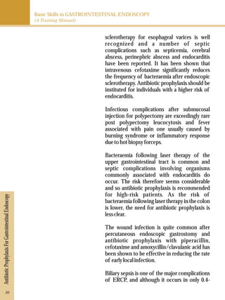 Basic Skills in GASTROINTESTINAL ENDOSCOPY 
(A Training Manual) 
Antibiotic Prophylaxis For Gastrointestinal Endoscopy 
sclerotherapy for esophageal varices is well 
recognized and a number of septic 
complications such as septicemia, cerebral 
abscess, perinephric abscess and endocarditis 
have been reported. It has been shown that 
intravenous cefotaxime significantly reduces 
the frequency of bacteraemia after endoscopic 
sclerotherapy. Antibiotic prophylaxis should be 
instituted for individuals with a higher risk of 
endocarditis. 
Infectious complications after submucosal 
injection for polypectomy are exceedingly rare 
post polypectomy leucocytosis and fever 
associated with pain one usually caused by 
burning syndrome or inflammatory response 
due to hot biopsy forceps. 
Bacteraemia following laser therapy of the 
upper gastrointestinal tract is common and 
septic complications involving organisms 
commonly associated with endocarditis do 
occur. The risk therefore seems considerable 
and so antibiotic prophylaxis is recommended 
for high-risk patients. As the risk of 
bacteraemia following laser therapy in the colon 
is lower, the need for antibiotic prophylaxis is 
less clear. 
The wound infection is quite common after 
percutaneous endoscopic gastrostomy and 
antibiotic prophylaxis with piperacillin, 
cefotaxime and amoxycillin/clavulanic acid has 
been shown to be effective in reducing the rate 
of early local infection. 
Biliary sepsis is one of the major complications 
of ERCP, and although it occurs in only 0.4- 
30 
 