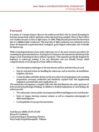 Basic Skills in GASTROINTESTINAL ENDOSCOPY 
(A Training Manual) 
Foreword 
It is nature of a human being to discover the undiscovered that's why he started attempting to 
look into human body orifices and body cavities date back from antiquity. Most of these efforts 
were fruitless because of lack of light source. In 1806, Philip Bozzini presented the theoretical 
idea of Lichtleiter (Light Conductor). This basic idea of light conduction was exclusively used in 
future developments in gastrointestinal, urological, gynecological endoscopies and eventually 
the laparoscopy. 
While technological advances have made endoscopy one of the most common procedures for 
examining the gastrointestinal tract, learning how to maneuver the instruments and interpret the 
images can be frustrating for those without experience. This manual is specifically designed for 
beginners in endoscopy training. It has very illustrative and user friendly format, which 
comprehensively covers all aspects of basic skills in endoscopy. 
·Clear descriptions and images of the instruments and how and when they are used 
·Step-by-step instructions for handling the endoscope, such as insertion, air insufflation, 
irrigation, and more 
·Useful checklists and tables that lay out the procedures from beginning to end, including 
preparations, necessary medication and anesthesia, required staff and supplemental 
equipment, potential risks and complications, etc. 
The manual also encompasses a complete full-color atlas that illustrates the entire spectrum of 
both normal and pathological findings. In addition to detailed explanations of each finding, the 
authors provide 
·The endoscopic criteria and the most important differential diagnoses for each disorder 
·Series of images showing common variants, as well as comparison photographs of 
differential diagnoses 
·Useful guidelines for proper documentation 
Amir Rizwan, MBBS, DCPS-HCSM 
Research Coordinator 
Gastroenterology & Hepatology Division 
Holy Family Hospital Rawalpindi – Pakistan 
 