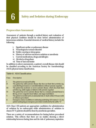 6 
Safety and Sedation during Endoscopy 
Preprocedure Assessment 
Assessment of patients through a medical history and evaluation of 
their physical condition should be done before administration of 
intravenous sedation. Essential elements of medical history include the 
following: 
i. Significant cardiac or pulmonary disease 
ii. Neurological or seizure disorder 
iii. Strider, snoring or sleep apnea 
iv. History of adverse reaction to sedation or anesthesia 
v. Current medications, drugs and allergies 
vi. Alcohol or drug abuse 
vii. Time of last oral intake 
In addition to above assessments, a patient's overall disease risk should 
be classified according to the American Society for Anesthesiology 
(ASA) physical status classification. 
Table 6.1 ASA Classification 
Class Description 
I The patient is normal and healthy 
II The patient has mild systemic disease that does not limit their activities (eg, 
controlled hypertension or controlled diabetes without systemic sequelae) 
III The patient has moderate or severe systemic disease, which does limit their 
activities (eg, stable angina or diabetes with systemic sequelae) 
IV The patient has severe systemic disease that is a constant potential threat to 
life (eg, severe congestive heart failure, end-stage renal failure) 
V The patient is morbid and is at substantial risk of death within 24 hours (with 
or without a procedure) 
E Emergency status: in addition to indicating underlying ASA status (1–5), any 
patient undergoing an emergency procedure is indicated by the suffix ”E” 
ASA Class I-III patients are appropriate candidates for administration 
of sedation by an endoscopist while administration of sedation in 
classes IV-V patients should be done by anesthesia specialists. 
There are a variety of recommendations for fasting before procedural 
sedation. This reflects that there are no studies showing a direct 
relationship between fasting time and the risk of pulmonary aspiration. 
35 
 