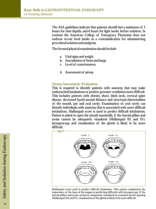 Basic Skills in GASTROINTESTINAL ENDOSCOPY 
(A Training Manual) 
Safety and Sedation during Endoscopy 
The ASA guidelines indicate that patients should fast a minimum of 2 
hours for clear liquids, and 6 hours for light meals, before sedation. In 
contrast the American College of Emergency Physicians does not 
endorse recent food intake as a contraindication for administering 
procedural sedation and analgesia. 
The focused physical examination should include: 
a. Vital signs and weight 
b. Auscultation of heart and lungs 
c. Level of consciousness 
d. Assessment of airway 
Airway Assessment/Evaluation 
This is required to identify patients with anatomy that may make 
endotracheal intubations or positive pressure ventilation more difficult. 
This includes patients with obesity, short, thick neck, cervical spine 
disease, decreased hyoid-mental distance and structural abnormalities 
of the mouth, jaw and oral cavity. Examination of oral cavity can 
identify individuals with anatomy that is associated with more difficult 
intubations. Mallampati score is used to predict difficult intubations. 
Patient is asked to open the mouth maximally, if the faucial pillars and 
uvula cannot be adequately visualized (Mallampati III and IV), 
laryngoscopy and visualization of the glottis is likely to be more 
difficult. 
Grade - II 
Grade - I 
Grade - III Grade - IV 
Fig 6.1 
Mallampati score used to predict difficult intubation. This system emphasizes the 
importance of the base of the tongue in predicting difficulty with laryngoscopy. If the 
faucial pillars and uvula cannot be adequately visualized on maximal mouth opening 
(Mallampati III and IV), visualization of the glottis is likely to be more difficult. 
36 
 