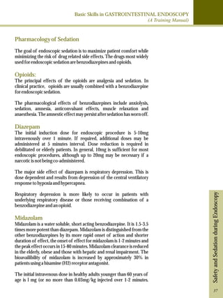 Basic Skills in GASTROINTESTINAL ENDOSCOPY 
(A Training Manual) 
Safety and Sedation during Endoscopy 
Pharmacology of Sedation 
The goal of endoscopic sedation is to maximize patient comfort while 
minimizing the risk of drug related side effects. The drugs most widely 
used for endoscopic sedation are benzodiazepines and opioids. 
Opioids: 
The principal effects of the opioids are analgesia and sedation. In 
clinical practice, opioids are usually combined with a benzodiazepine 
for endoscopic sedation. 
The pharmacological effects of benzodiazepines include anxiolysis, 
sedation, amnesia, anticonvulsant effects, muscle relaxation and 
anaesthesia. The amnestic effect may persist after sedation has worn off. 
Diazepam 
The initial induction dose for endoscopic procedure is 5-10mg 
intravenously over 1 minute. If required, additional doses may be 
administered at 5 minutes interval. Dose reduction is required in 
debilitated or elderly patients. In general, 10mg is sufficient for most 
endoscopic procedures, although up to 20mg may be necessary if a 
narcotic is not being co-administered. 
The major side effect of diazepam is respiratory depression. This is 
dose dependent and results from depression of the central ventilatory 
response to hypoxia and hypercapnea. 
Respiratory depression is more likely to occur in patients with 
underlying respiratory disease or those receiving combination of a 
benzodiazepine and an opioid. 
Midazolam 
Midazolam is a water soluble, short acting benzodiazepine. It is 1.5-3.5 
times more potent than diazepam. Midazolam is distinguished from the 
other benzodiazepines by its more rapid onset of action and shorter 
duration of effect, the onset of effect for midazolam is 1-2 minutes and 
the peak effect occurs in 15-80 minutes. Midazolam clearance is reduced 
in the elderly, obese and those with hepatic and renal impairment. The 
bioavailibility of midazolam is increased by approximately 30% in 
patients using a hisamine (H2) receptor antagonist. 
The initial intravenous dose in healthy adults younger than 60 years of 
age is l mg (or no more than 0.03mg/kg injected over 1-2 minutes. 
37 
 