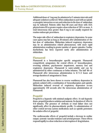 Basic Skills in GASTROINTESTINAL ENDOSCOPY 
(A Training Manual) 
Safety and Sedation during Endoscopy 
Additional doses of 1mg may be admistered at 2-minutes intervals until 
adequate sedation is achieved. When midazolam is used with an opioid, 
a synergistic interaction occurs and reduction in the dose of midazolam 
may be indicated. Patients older than 60 years and those with ASA 
physical states III or greater require a dose reduction of 20% or more. A 
total intravenous dose greater than 6 mg is not usually required for 
routine endoscopic procedures. 
The major side effect of midazolam is respiratory depression. In some 
cases apnea may last as long as 30 minutes after administration of the 
last dose of midazolam. Midazolam induced respiratory depression 
may be an administration related phenomenon, with more rapid 
administration resulting in greater number of apneic episodes. Cardiac 
dysrhythmia has been reported rarely after administration of 
midazolam. 
Flumazenil 
Flumazenil is a benzodiazepine specific antagonist. Flumazenil 
competitively antagonizes the central effects of benzodiazepines, 
reversing sedation, psychomotor impairment, memory loss and 
respiratory depression. Flumazenil is water-soluble and can be 
administered by either continuous or bolus infusion. The half life of 
Flumazenil after intravenous administration is 0.7-1.3 hours and 
average duration of antagonism is 1 hour. 
Flumazenil has also been shown to reverse ventilatory depression in 
patients sedated with a combination of benzodiazepines and opioids. 
Midazolam induced reversal of respiratory depression occurs 
approximately 120 seconds after the intravenous administration of 
Flumazenil. 
Propofol 
Propofol is a hypnotic with minimal analgesic effect. At sub-hypnotic 
doses, propofol produces sedation and amnesia. Its duration of effect is 
4-8 minutes. The presence of cirrhosis or renal failure does not 
significantly affect its pharmacokinetic profile. Co-administration of 
other central nervous system medications such as opioids potentates 
the sedative effect of propofol. 
The cardiovascular effects of propofol include a decrease in cardiac 
output, systemic vascular resistance and arterial pressure. These effects 
respond rapidly to a dose reduction or interruption of drug infusion. 
38 
 