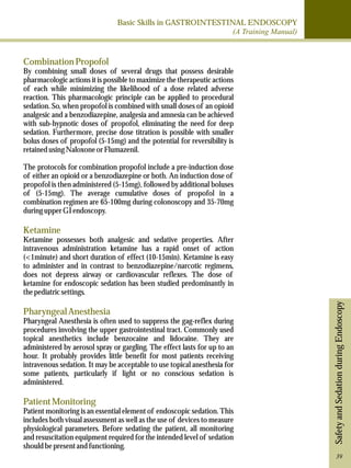 Basic Skills in GASTROINTESTINAL ENDOSCOPY 
(A Training Manual) 
Safety and Sedation during Endoscopy 
Combination Propofol 
By combining small doses of several drugs that possess desirable 
pharmacologic actions it is possible to maximize the therapeutic actions 
of each while minimizing the likelihood of a dose related adverse 
reaction. This pharmacologic principle can be applied to procedural 
sedation. So, when propofol is combined with small doses of an opioid 
analgesic and a benzodiazepine, analgesia and amnesia can be achieved 
with sub-hypnotic doses of propofol, eliminating the need for deep 
sedation. Furthermore, precise dose titration is possible with smaller 
bolus doses of propofol (5-15mg) and the potential for reversibility is 
retained using Naloxone or Flumazenil. 
The protocols for combination propofol include a pre-induction dose 
of either an opioid or a benzodiazepine or both. An induction dose of 
propofol is then administered (5-15mg), followed by additional boluses 
of (5-15mg). The average cumulative doses of propofol in a 
combination regimen are 65-100mg during colonoscopy and 35-70mg 
during upper GI endoscopy. 
Ketamine 
Ketamine possesses both analgesic and sedative properties. After 
intravenous administration ketamine has a rapid onset of action 
(<1minute) and short duration of effect (10-15min). Ketamine is easy 
to administer and in contrast to benzodiazepine/narcotic regimens, 
does not depress airway or cardiovascular reflexes. The dose of 
ketamine for endoscopic sedation has been studied predominantly in 
the pediatric settings. 
Pharyngeal Anesthesia 
Pharyngeal Anesthesia is often used to suppress the gag-reflex during 
procedures involving the upper gastrointestinal tract. Commonly used 
topical anesthetics include benzocaine and lidocaine. They are 
administered by aerosol spray or gargling. The effect lasts for up to an 
hour. It probably provides little benefit for most patients receiving 
intravenous sedation. It may be acceptable to use topical anesthesia for 
some patients, particularly if light or no conscious sedation is 
administered. 
Patient Monitoring 
Patient monitoring is an essential element of endoscopic sedation. This 
includes both visual assessment as well as the use of devices to measure 
physiological parameters. Before sedating the patient, all monitoring 
and resuscitation equipment required for the intended level of sedation 
should be present and functioning. 
39 
 