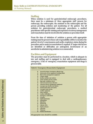 Basic Skills in GASTROINTESTINAL ENDOSCOPY 
(A Training Manual) 
Safety and Sedation during Endoscopy 
Staffing 
When sedation is used for gastrointestinal endoscopic procedures, 
there must be a minimum of three appropriate staff present for 
endoscopy, the endoscopist, the assistant to the endoscopist and the 
person providing sedation and monitoring of the patient. For all 
sedation for gastrointestinal endoscopic procedures, a medical 
practitioner with specific training and experience in airway management 
and resuscitation must be involved in the sedation or procedure itself. 
From the time of initiation of sedation a person with appropriate 
training must be present whose sole responsibility will be to monitor the 
patient's level of consciousness and cardio-respiratory status during the 
procedure and to assist in resuscitation if required. If major risk factors 
are identified or difficulties are anticipated, involvement of an 
anesthetist in administering sedation is recommended. 
Facilities and Equipment 
The procedure must be performed in a location, which is adequate in 
size and staffing and is equipped to deal with a cardiopulmonary 
emergency. A list of emergency resuscitation equipment and drugs is 
given in table. 
Table 6.2 Emergency Resuscitative Equipment 
vAssorted syringes, tourniquets, adhesive tape 
vIntravenous access equipment including fluids 
vBasic airway management equipment 
vOxygen supply 
vSuction machine and catheter 
vNasal cannulae and face-masksa 
vBag-mask ventilation device 
vOral and nasal airways (all sizes) 
vAdvanced airway management equipment 
vLaryngoscope handles and bladesa 
vEndotracheal tubes and styletsa 
vLaryngeal mask airwaya 
vCardiac equipment 
vPulse oximeter 
vCardiac defibrillator 
vEmergency medications 
vAtropine 
vDiphenhydramine 
vEpinephrine 
vEphedrine 
vFlumazenil 
vGlucose, 50% 
vHydrocortisone 
vLidocaine 
vNaloxone 
vSodium bicarbonate 
All appropriate sizes should be available. 
40 
 