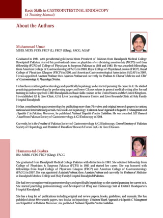 Basic Skills in GASTROINTESTINAL ENDOSCOPY 
(A Training Manual) 
About the Authors 
Muhammad Umar 
MBBS, MCPS, FCPS, FRCP (L), FRCP (Glasg), FACG, AGAF 
Graduated in 1981, with presidential gold medal from President of Pakistan from Rawalpindi Medical College 
Rawalpindi Pakistan, started his professional career as physician after obtaining membership (MCPS) and then 
fellowship (FCPS) of College of Physicians & Surgeons Pakistan in 1984 and 1985. He was awarded fellowships 
from American College of Gastroenterology (FACG) in 2003, Royal College of Physicians London (FRCP), Royal 
College of Physicians Glasgow (FRCP) in 2006, and American Gastroenterological Association (AGAF) in 2007. 
He was appointed Assistant Professor, then Associate Professor and currently the Professor & Chair of Medicine and Chief 
of Gastroenterology & Hepatology Division. 
He had keen zest for gastroenterology and specifically hepatology so he started pursuing his career in it. He started 
practicing gastroenterology by performing upper and lower GI procedures in general medical setting after formal 
training in endoscopy from CMH Rawalpindi and basic skills courses in the United States and the United Kingdom. 
He established GI & Liver Clinic, GI & Liver Learning Resource Centre, and Liver Research Clinic at Holy Family 
Hospital Rawalpindi. 
He has contributed to gastroenterology by publishing more than 70 review and original research papers in various 
national and international journals, two books on hepatology; Evidenced Based Approach to Hepatitis C Management and 
Hepatitis C in Pakistan. Moreover, he published National Hepatitis Practice Guidelines. He was awarded SJZ Research 
Award from Pakistan Society of Gastroenterology & GI Endoscopy in 2004. 
Currently, he is the President of Pakistan Society of Gastroenterology & GI Endoscopy, General Secretary of Pakistan 
Society of Hepatology, and President of Rawalians' Research Forum on GI & Liver Diseases. 
Hamama-tul-Bushra 
BSc, MBBS, FCPS, FRCP (Glasg), FACG 
She graduated from Rawalpindi Medical College Pakistan with distinction in 1981. She obtained fellowship from 
College of Physicians & Surgeons Pakistan (FCPS) in 1985 and started her career. She was honored with 
fellowships from Royal College of Physicians Glasgow (FRCP) and American College of Gastroenterology 
(FACG) in 2007. She was appointed Assistant Professor, then Associate Professor and currently the Professor of Medicine 
at Rawalpindi Medical College and Holy Family Hospital Rawalpindi Pakistan. 
She had very strong interest in gastroenterology and specifically hepatology so she started pursuing her career in it. 
She started practicing gastroenterology and developed GI Wing and Endoscopy Suit at District Headquarters 
Hospital Rawalpindi. 
She has a long list of publications including original and review papers, books, guidelines, and manuals. She has 
published about 80 research papers, two books on hepatology; Evidenced Based Approach to Hepatitis C Management 
and Hepatitis C in Pakistan. Moreover, she published National Hepatitis Practice Guidelines. 
 