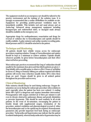 Basic Skills in GASTROINTESTINAL ENDOSCOPY 
(A Training Manual) 
Safety and Sedation during Endoscopy 
The equipment stocked on an emergency cart should be tailored to the 
practice environment and the training of the sedation team. It is 
strongly recommended that a cardiac defibrillator be available on site. 
Equipment for providing positive-pressure ventilation must be 
immediately available. This includes oral and nasal airways and an 
Ambu-bag. Advanced airway management equipment including 
laryngoscopes and endotracheal tubes, or laryngeal mask airways 
should be available on the emergency cart. 
Appropriate drugs for cardiopulmonary resuscitation and drugs for 
reversal of sedation due to benzodiazepines and opioids should be 
readily available. A pulse oximeter and cardiac monitor recording pulse, 
blood pressure and ECG should be attached to the patient. 
Technique and Monitoring 
All patients should have reliable venous access for endoscopic 
procedures requiring sedation. Dosage of benzodiazepines and opiates 
should be kept to a minimum to achieve sedation. Opioids should, 
whenever possible, be given before benzodiazepines and their effect 
observed before proceeding. 
Most endoscopic practices recommend that 5mg of midazolam should 
usually be the maximum dose given and that elderly patients are given 1- 
2mg initially with a sensible pause to observe effect. Doses of pethidine 
in excess of 50mg or Fentanyl 100mcg are seldom required and elderly 
patients will receive dose reduction (usually below 50%) when these 
drugs are used. Oxygen should be given to all sedated patient 
throughout the procedure and recovery. 
Clinical Monitoring 
Pulse oximetry should always be used during endoscopy. Oxygen de-saturation 
can occur during the endoscopic procedure when sedation is 
used, especially when the patient has been over sedated. A reading 
below 90% SpO2 is dangerous and requires immediate intervention. 
Preoxygenation with oxygen enriched air (2 liters per minute) is safe 
even in chronic obstructive pulmonary disease and greatly diminishes 
or prevents hypoxemia. This should be used routinely in all at-risk 
patients. In the event of de-saturation, encouraging the patient to 
breathe deeply with supplemental oxygen, termination of the 
procedure, assisted ventilation and pharmacological reversal of either 
the benzodiazepine and/or the opioid may be required. Homodynamic 
parameters also provide important feed back during an endoscopic 
procedure. Tachycardia and hypertension may indicate that the patient 
is sedated inadequately, whereas bradycardia and or hypotension may be 
41 
 