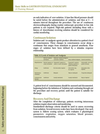 Basic Skills in GASTROINTESTINAL ENDOSCOPY 
(A Training Manual) 
Safety and Sedation during Endoscopy 
an early indication of over-sedation. A base line blood pressure should 
be noted before the administration of sedation, and then at 3 – 5 
minutes interval throughout the procedure. The use of continuous 
electrocardiography during routine endoscopic procedure in low risk 
patients is not required. High-risk patients (including those with a 
history of dysrythmias) receiving sedation should be considered for 
cardiac monitoring. 
Continuum Sedation 
Sedation and /or analgesic agents produce alteration in a patient's level 
of consciousness. These changes in consciousness occur along a 
continuum that ranges from anxiolysis to general anesthesia. Four 
stages of sedation have been defined by a stimulus response 
relationship. 
Table. 6.3 Levels of Sedation and Analgesia 
Minimal sedation 
(anxiolysis) 
Moderate sedation/analgesia 
(conscious sedation) Deep sedation/analgesia General anesthesia 
Responsiveness Normal response to 
verbal stimulation 
Purposefula response to 
verbal or tactile stimulation 
Purposefula response 
following repeated or 
painful stimulation 
Unarousable, even with 
painful stimulus 
Airway 
Spontaneous 
ventilation 
No intervention required 
Adequate 
Intervention may 
be required 
May be inadequate 
Intervention often 
required 
Frequently inadequate 
Cardiovascular 
function 
Unaffected 
Unaffected 
Unaffected Usually maintained Usually maintained May be impaired 
A patient level of consciousness should be assessed and documented, 
beginning before the initiation of Sedation and continuing through out 
the procedure and recovery period, until the patient is suitable for 
discharge. 
Recovery And Discharge 
After the completion of endoscopy, patients receiving intravenous 
sedation require observation and monitoring. 
Standardized discharge criteria should be used to assess recovering 
from sedation. Several recovery scales have been developed. One such 
system is Aldrete scoring system, which evaluates 5 physiological 
parameters: respiration, oxygen saturation, blood pressure, 
consciousness and activity. 
42 
 