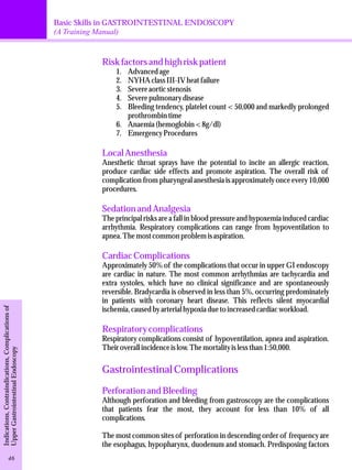 Basic Skills in GASTROINTESTINAL ENDOSCOPY 
(A Training Manual) 
Risk factors and high risk patient 
1. Advanced age 
2. NYHA class III-IV heat failure 
3. Severe aortic stenosis 
4. Severe pulmonary disease 
5. Bleeding tendency, platelet count < 50,000 and markedly prolonged 
prothrombin time 
6. Anaemia (hemoglobin < 8g/dl) 
7. Emergency Procedures 
Local Anesthesia 
Anesthetic throat sprays have the potential to incite an allergic reaction, 
produce cardiac side effects and promote aspiration. The overall risk of 
complication from pharyngeal anesthesia is approximately once every 10,000 
procedures. 
Sedation and Analgesia 
The principal risks are a fall in blood pressure and hypoxemia induced cardiac 
arrhythmia. Respiratory complications can range from hypoventilation to 
apnea. The most common problem is aspiration. 
Cardiac Complications 
Approximately 50% of the complications that occur in upper GI endoscopy 
are cardiac in nature. The most common arrhythmias are tachycardia and 
extra systoles, which have no clinical significance and are spontaneously 
reversible. Bradycardia is observed in less than 5%, occurring predominately 
in patients with coronary heart disease. This reflects silent myocardial 
ischemia, caused by arterial hypoxia due to increased cardiac workload. 
Respiratory complications 
Respiratory complications consist of hypoventilation, apnea and aspiration. 
Their overall incidence is low. The mortality is less than 1:50,000. 
Gastrointestinal Complications 
Perforation and Bleeding 
Although perforation and bleeding from gastroscopy are the complications 
that patients fear the most, they account for less than 10% of all 
complications. 
The most common sites of perforation in descending order of frequency are 
the esophagus, hypopharynx, duodenum and stomach. Predisposing factors 
Indications, Contraindications, Complications of 
Upper Gastrointestinal Endoscopy 46 
 