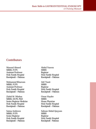 Basic Skills in GASTROINTESTINAL ENDOSCOPY 
(A Training Manual) 
Contributors 
Masood Ahmed 
MBBS, FCPS 
Assistant Professor 
Holy Family Hospital 
Rawalpindi – Pakistan 
Muhammd Khurram 
MBBS, FCPS 
Assistant Professor 
Holy Family Hospital 
Rawalpindi – Pakistan 
Zahid M. Minhas 
MBBS, DCPS, PhD 
Senior Registrar Medicine 
Holy Family Hospital 
Rawalpindi – Pakistan 
Saima Ambreen 
MBBS, FCPS 
Senior Registrar 
Holy Family Hospital 
Rawalpindi – Pakistan 
Abdul Naeem 
MBBS 
Registrar 
Holy Family Hospital 
Rawalpindi – Pakistan 
Atif Nazir 
MBBS 
Registrar 
Holy Family Hospital 
Rawalpindi – Pakistan 
Omar Hayder 
MBBS 
House Physician 
Holy Family Hospital 
Rawalpindi – Pakistan 
Salman Abdul Qayyum 
MBBS 
Registrar 
Holy Family Hospital 
Rawalpindi - Pakistan 
 