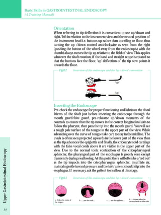 Basic Skills in GASTROINTESTINAL ENDOSCOPY 
(A Training Manual) 
Upper Gastrointestinal Endoscopy 
Orientation 
When referring to tip deflection it is convenient to use up/down and 
right/left in relation to the instrument view and the neutral position of 
the instrument head i.e. buttons up rather than to ceiling or floor, thus 
turning the up /down control anticlockwise as seen from the right 
(pushing the button of the wheel away from the endoscopist with the 
thumb) always moves the tip up relative to the field of view. This applies 
whatever the shaft rotation, if the hand and straight scope is rotated so 
that the buttons face the floor, 'up' deflection of the tip now points it 
towards the floor. 
Fig 8.2 Inversion of the endoscope and the 'up / down' convention 
Inserting the Endoscope 
Pre-check the endoscope for proper functioning and lubricate the distal 
20cms of the shaft just before inserting the endoscope through the 
mouth guard/bite guard, pre-rehearse up/down moments of the 
controls to ensure that the tip moves in the correct longitudinal axis to 
follow the pharynx, then pass the tip into the mouth guard. You will see 
a rough pale surface of the tongue in the upper part of the view. While 
advancing over the curve of tongue take care to stay in the mid line. The 
uvula is often seen projected upwards in the lower part of the view then 
as the tip advances the epiglottis and finally, the cricoarytenoid cartilage 
with the false vocal cords above it are visible in the upper part of the 
view. Due to the normal tonic contraction of the cricopharyngeal 
sphincter, the pharyngeal part of the esophagus is poorly seen except 
transiently during swallowing. At this point there will often be a 'red out' 
as the tip impacts into the cricopharyngeal sphincter; insufflate air, 
maintain gentle inward pressure and the instrument should slip into the 
esophagus. If necessary, ask the patient to swallow at this stage. 
Fig 8.3 Inversion of the endoscope and the 'up / down' convention 
a. Follow the centre of 
the tongue... 
b. ..... past the uvula..... c. ..... and the epiglottis..... d. ..... to pass below the 
cricoarytenoid on either side. 
54 
 