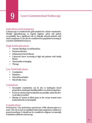 9 
Lower Gastrointestinal Endoscopy 
Indications and Limitations 
Colonoscopy is considered the gold standard for colonic examination. 
Flexible sigmoidoscopy, as regards logistics, safety and patient 
acceptability, has a significant role in clinically selected patients with 
minor symptoms. It can also be considered for population screening in 
countries with limited resources. 
High Yield Indications 
·Anemia/bleeding/occult blood loss 
·Persistent diarrhea 
·Inflammatory bowel disease 
·Colorectal cancer screening in high risk patients with family 
history 
·Abnormality on imaging 
·Therapy 
Low Yield Indications 
·Constipation 
·Flatulence 
·Altered bowel habits 
·Pain left iliac fossa 
Limitations 
·Incomplete examination can be due to inadequate bowel 
preparation, inadequate handling skills or an obstructing lesion. 
·Errors in colonoscopic localization are possible, unless the ileo-cecal 
value is reached. 
·Missing of lesions in blind spots in the cecum around acute 
bends and in the rectal ampulla. 
Complications 
Perforations: One perforation reported per 1700 colonoscopies in a 
series. The rate is more in unskilled endoscopist using heavy sedation or 
general anesthesia. It should not be considered a disgrace occasionally 
to abandon a difficult colonoscopy. 
59 
 