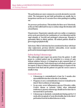 Basic Skills in GASTROINTESTINAL ENDOSCOPY 
(A Training Manual) 
Lower Gastrointestinal Endoscopy 
The perforations are more common in a severely ulcerated or necrotic 
colon. The instrument tip and shaft perforations are usually due to 
inexperience and the use of excessive force when pushing in or pulling 
out. 
Air pressure perforations: This includes the blow out of diverticula, 
as they are thin walled and it is easy to confuse a large diverticulum with 
a bowel lumen. 
Hypotension: Hypotensive episodes and even cardiac or respiratory 
arrest can be prevented by the combination of over distention and the 
vagal stimulus of forceful and prolonged colonoscopy. Hypoxia is 
particularly likely in elderly patients. All sedated patients should be 
given oxygen prophylactically. 
Infections: Risk of infection has been mentioned in those with heart 
value replacement, previous infective endocarditis, recent vascular 
grafts and in immunosuppressed patients. 
Safety during Colonoscopy: 
The endoscopist must respect any protest from the patient. A mild 
groan in a sedated patient may be equivalent to a scream of pain 
without sedation; however, it is dangerous to give repeated doses of 
sedatives intravenously. Total colonoscopy is not always possible, even 
for experts. If there is a history of abdominal surgery or sepsis or if the 
instrument feels fixed and the patient is in pain the correct course is 
usually to stop. 
Contraindications: 
·Colonoscopy is contraindicated at least for 3 months after 
myocardial infection due to the risk of arrythmias. 
·Pregnancy is not a contraindication; however it should not be 
done if there is a history of miscarriage. 
·In any acute, severe inflammatory process (Ulcerative colitis, 
Crohn's disease or ischemic colitis) when abdominal 
tenderness is present colonoscopy should not be done due to 
increased risk of perforation. 
·Colonoscopy is absolutely contraindicated during and for 2-3 
weeks after an episode of acute diverticulitis, due to the risk of 
perforation from the localized abscess or cavity. 
60 
 