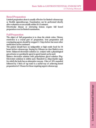 Basic Skills in GASTROINTESTINAL ENDOSCOPY 
(A Training Manual) 
Lower Gastrointestinal Endoscopy 
Bowel Preparation 
Limited preparation alone is usually effective for limited colonoscopy 
or flexible sigmoidoscopy. Examination can be performed shortly 
after evaluation occurs usually within 10-15 minutes. 
Diverticular disease or stricturing lesions require full bowel 
preparation even for limited examination. 
Full Preparation 
The object of full preparation is to clean the whole colon. Dietary 
restriction is a crucial part of preparation. Iron preparation and 
constipating agents should be stopped 1-2 days before but most other 
medication can be continued. 
The patient should have no indigestible or high reside food for 24 
hours before colonoscopy. Staying for 24hours on clear fluids is even 
better. Balanced electrolyte solution (i.e. oralyte) with a physiological 
gut activator or a prokinetic agent to speed transit can be used. 
Balance electrolyte solution with polyethylene glycol solution (Peg- 
Electrolyte solution) is widely used. Mannitol is a disaccharide sugar 
for which the body has no absorptive enzyme. 1 liter of 10% mannitol 
followed by 1 liters of tap water is a useful way of achieving bowel 
preparation in 2-3 hours for those requiring urgent colonoscopy 
61 
 