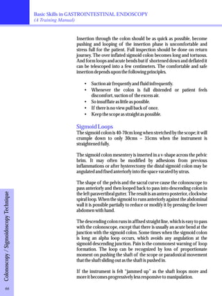 Basic Skills in GASTROINTESTINAL ENDOSCOPY 
(A Training Manual) 
Insertion through the colon should be as quick as possible, become 
pushing and looping of the insertion phase is uncomfortable and 
stress full for the patient. Full inspection should be done on return 
journey. The over inflated sigmoid colon becomes long and tortuous. 
And form loops and acute bends but if shortened down and deflated it 
can be telescoped into a few centimeters. The comfortable and safe 
insertion depends upon the following principles. 
·Suction air frequently and fluid infrequently. 
·Whenever the colon is full distended or patient feels 
discomfort, suction of the excess air. 
·So insufflate as little as possible. 
·If there is no view pull back of once. 
·Keep the scope as straight as possible. 
Sigmoid Loops 
The sigmoid colon is 40-70cm long when stretched by the scope; it will 
crumple down to only 30cms – 35cms when the instrument is 
straightened fully. 
The sigmoid colon mesentery is inserted in a v-shape across the pelvic 
brim. It may often be modified by adhesions from previous 
inflammations or after hysterectomy the distal sigmoid colon may be 
angulated and fixed anteriorly into the space vacated by utrus. 
The shape of the pelvis and the sacral curve cause the colonoscope to 
pass anteriorly and then looped back to pass into descending colon in 
the left paravertibral gutter. The result is an antero posterior, clockwise 
spiral loop. When the sigmoid to runs anteriorly against the abdominal 
wall it is possible partially to reduce or modify it by pressing the lower 
abdomen with hand. 
The descending colon runs in affixed straight line, which is easy to pass 
with the colonoscope, except that there is usually an acute bend at the 
junction with the sigmoid colon. Some times when the sigmoid colon 
is long an alpha loop occurs, which avoids any angulation at the 
sigmoid descending junction. Pain is the commonest warning of loop 
formation. The loop can be recognized by loss of proportionate 
moment on pushing the shaft of the scope or paradoxical movement 
that the shaft sliding out as the shaft is pushed in. 
If the instrument is felt “jammed up” as the shaft loops more and 
more it becomes progressively less responsive to manipulation. 
Colonoscopy / Sigmoidoscopy Technique 66 
 
