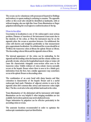 Basic Skills in GASTROINTESTINAL ENDOSCOPY 
(A Training Manual) 
The cecum can be voluminous with pronounced haustral in-floldings 
and tendency to spasm making it confusing to examine. The appendix 
orifice or ileo-cecal valve should be identified as landmarks, with or 
without imaging, also use right iliac fossa Trans-illumination or finger 
palpation indenting the cecal region to confirm location of the tip. 
How to localize 
Uncertainty in localization is one of the endoscopist's most serious 
problem. Distance of insertion of the instrument is inaccurate due to 
the elasticity of the colon, at 70cm the instrument may be on the 
sigmoid colon, the cecum or anywhere between. On withdrawal, the 
colon will shorten and straighten predictably so that measurement 
gives approximate localization. On withdrawal the cecum should be at 
70-80cm the transverse colon at 60cms the splenic flexure at 50cms. 
The descending colon at 40cm and the sigmoid colon at 30cm. 
The internal appearance of the colon can be misleading. In the 
sigmoid and descending colon the haustra and the colonic outline one 
generally circular, whereas the longitudinal muscle strips or teniae coli 
cause the characteristic triangular cross-section often seen in the 
transverse colon. Visible evidence of extra colonic viscera normally 
occurs at the hepatic flexure where there is seen to be a bluish grey 
indentation from the liver, but a similar appearance may sometimes 
occur at the splenic flexure or descending colon. 
The combination of an acute bend with sharp haustra and blue 
coloration is characteristic of the hepatic flexure and is a useful 
endoscopic land mark. Pulsation of adjacent arteries is seen in the 
sigmoid colon (left common-iliac artery) and transverse colon (right 
iliac). The ileo-cecal valve is the only definite land mark in the colon. 
Trans-illumination of the abdominal wall by instrument with bright 
illumination can be very helpful if other imaging modalities are not 
available, but in obese patients may need a darkened room. 
Finger indentation by palpation can be effective particularly in the 
ascending colon or cecum. 
The anatomic locations recommended in order to optimize the 
endoscopic examination report are listed below. 
Colonoscopy / Sigmoidoscopy Technique 
69 
 