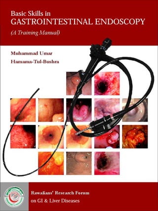 Basic Skills in 
GASTROINTESTINAL ENDOSCOPY 
(A Training Manual) 
Muhammad Umar 
Hamama-Tul-Bushra 
RAWALIANSRESEARCHFORUM 
ON G.I & LIVER DISEASES 
Rawalians' Research Forum 
on GI & Liver Diseases 
 