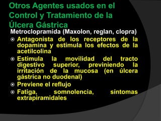 Otros Agentes usados en el
Control y Tratamiento de la
Úlcera Gástrica
Metroclopramida (Maxolon, reglan, clopra)
 Antagonista de los receptores de la
dopamina y estimula los efectos de la
acetilcolina
 Estimula la movilidad del tracto
digestivo superior, previniendo la
irritación de la mucosa (en úlcera
gástrica no duodenal)
 Previene el reflujo
 Fatiga, somnolencia, síntomas
extrapiramidales
 