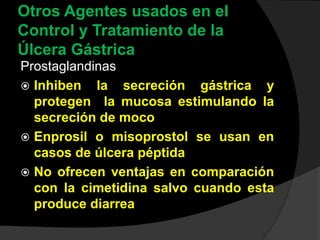 Otros Agentes usados en el
Control y Tratamiento de la
Úlcera Gástrica
Prostaglandinas
 Inhiben la secreción gástrica y
protegen la mucosa estimulando la
secreción de moco
 Enprosil o misoprostol se usan en
casos de úlcera péptida
 No ofrecen ventajas en comparación
con la cimetidina salvo cuando esta
produce diarrea
 