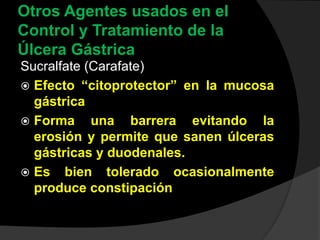 Otros Agentes usados en el
Control y Tratamiento de la
Úlcera Gástrica
Sucralfate (Carafate)
 Efecto “citoprotector” en la mucosa
gástrica
 Forma una barrera evitando la
erosión y permite que sanen úlceras
gástricas y duodenales.
 Es bien tolerado ocasionalmente
produce constipación
 