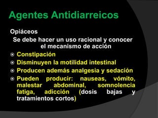 Agentes Antidiarreicos
Opiáceos
Se debe hacer un uso racional y conocer
el mecanismo de acción
 Constipación
 Disminuyen la motilidad intestinal
 Producen además analgesia y sedación
 Pueden producir: nauseas, vómito,
malestar abdominal, somnolencia
fatiga, adicción (dosis bajas y
tratamientos cortos)
 