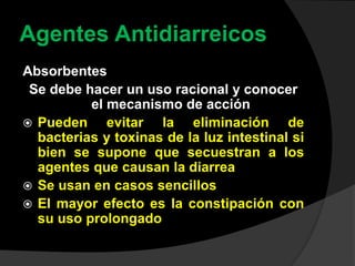 Agentes Antidiarreicos
Absorbentes
Se debe hacer un uso racional y conocer
el mecanismo de acción
 Pueden evitar la eliminación de
bacterias y toxinas de la luz intestinal si
bien se supone que secuestran a los
agentes que causan la diarrea
 Se usan en casos sencillos
 El mayor efecto es la constipación con
su uso prolongado
 