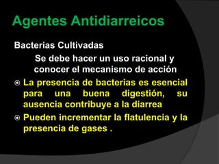 Agentes Antidiarreicos
Bacterias Cultivadas
Se debe hacer un uso racional y
conocer el mecanismo de acción
 La presencia de bacterias es esencial
para una buena digestión, su
ausencia contribuye a la diarrea
 Pueden incrementar la flatulencia y la
presencia de gases .
 