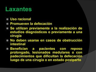 Laxantes
 Uso racional
 Promueven la defecación
 Se utilizan previamente a la realización de
estudios diagnósticos o previamente a una
cirugía
 No deben usarse en casos de obstrucción
intestinal
 Benefician a pacientes con reposo
prolongado, lesionados medulares o con
padecimientos que dificultan la defecación
luego de una cirugía o en estado postparto
 