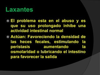 Laxantes
 El problema esta en el abuso y es
que su uso prolongado inhibe una
actividad intestinal normal
 Actúan: Favoreciendo la densidad de
las heces fecales, estimulando la
perístasis aumentando la
osmolaridad o lubricando el intestino
para favorecer la salida
 
