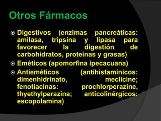 Otros Fármacos
 Digestivos (enzimas pancreáticas:
amilasa, tripsina y lipasa para
favorecer la digestión de
carbohidratos, proteínas y grasas)
 Eméticos (apomorfina ipecacuana)
 Antieméticos (antihistamínicos:
dimenhidrinato, meclicine;
fenotiacinas: prochlorperazine,
thyethylperazina; anticolinérgicos:
escopolamina)
 
