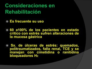 Consideraciones en
Rehabilitación
 Es frecuente su uso
 60 a100% de los pacientes en estado
crítico con estrés sufren alteraciones de
la mucosa gástrica
 Sx. de úlceras de estrés: quemados,
politraumatizados, falla renal, TCE y se
manejan con cimetidina o ranitidina
bloqueadores H2
 